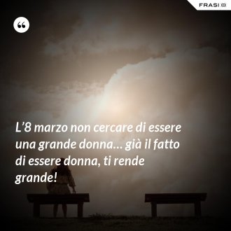 L’8 marzo non cercare di essere una grande donna… già il fatto di essere donna, ti rende grande! - Anonimo