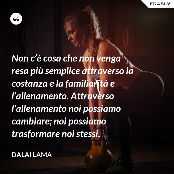 Non c’è cosa che non venga resa più semplice attraverso la costanza e la familiarità e l’allenamento. Attraverso l’allenamento noi possiamo cambiare; noi possiamo trasformare noi stessi. - Dalai Lama