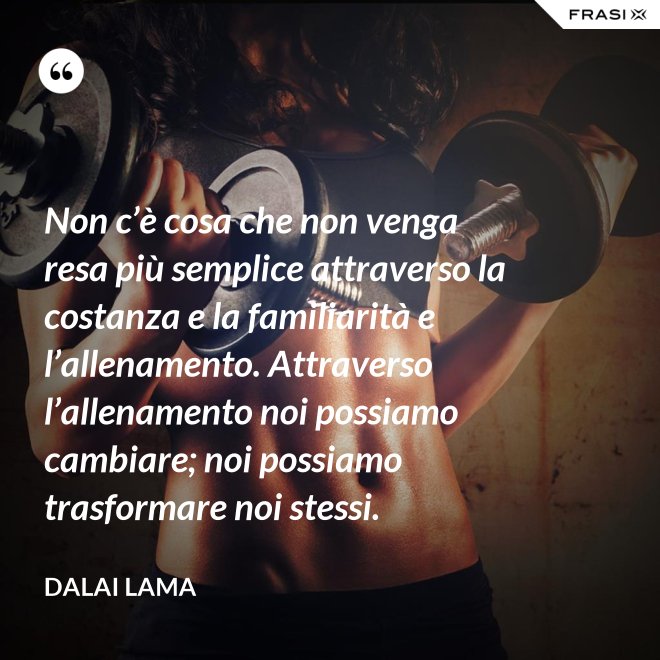 Non c’è cosa che non venga resa più semplice attraverso la costanza e la familiarità e l’allenamento. Attraverso l’allenamento noi possiamo cambiare; noi possiamo trasformare noi stessi. - Dalai Lama