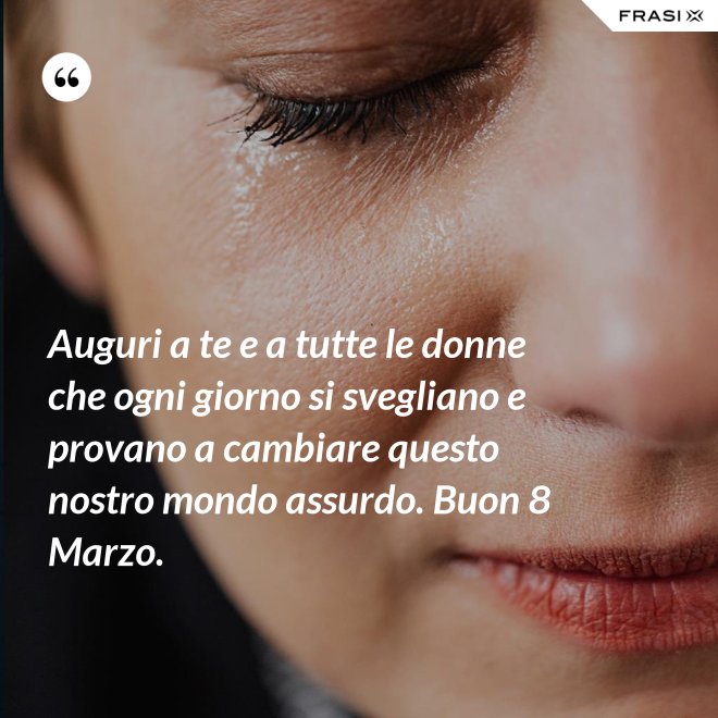Auguri a te e a tutte le donne che ogni giorno si svegliano e provano a cambiare questo nostro mondo assurdo. Buon 8 Marzo. - Anonimo