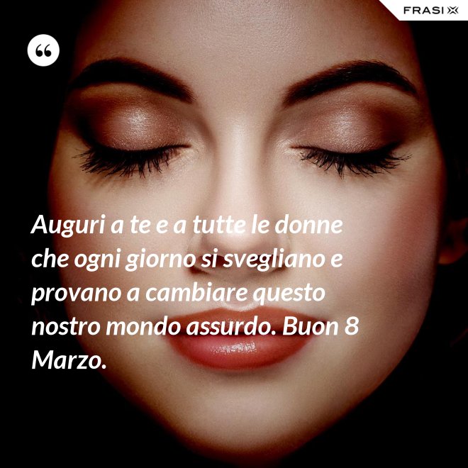 Auguri a te e a tutte le donne che ogni giorno si svegliano e provano a cambiare questo nostro mondo assurdo. Buon 8 Marzo. - Anonimo