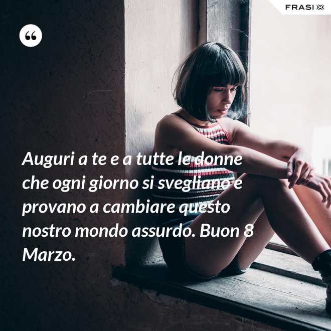 Auguri a te e a tutte le donne che ogni giorno si svegliano e provano a cambiare questo nostro mondo assurdo. Buon 8 Marzo. - Anonimo