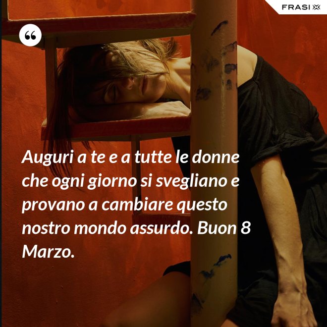 Auguri a te e a tutte le donne che ogni giorno si svegliano e provano a cambiare questo nostro mondo assurdo. Buon 8 Marzo. - Anonimo