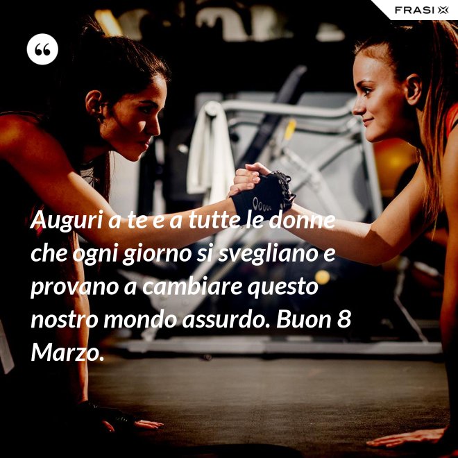 Auguri a te e a tutte le donne che ogni giorno si svegliano e provano a cambiare questo nostro mondo assurdo. Buon 8 Marzo. - Anonimo
