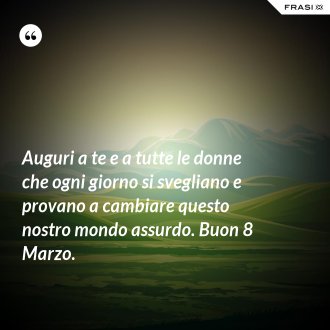 Auguri a te e a tutte le donne che ogni giorno si svegliano e provano a cambiare questo nostro mondo assurdo. Buon 8 Marzo. - Anonimo