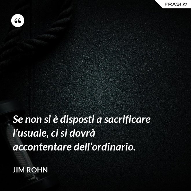 Se non si è disposti a sacrificare l’usuale, ci si dovrà accontentare dell’ordinario. - Jim Rohn