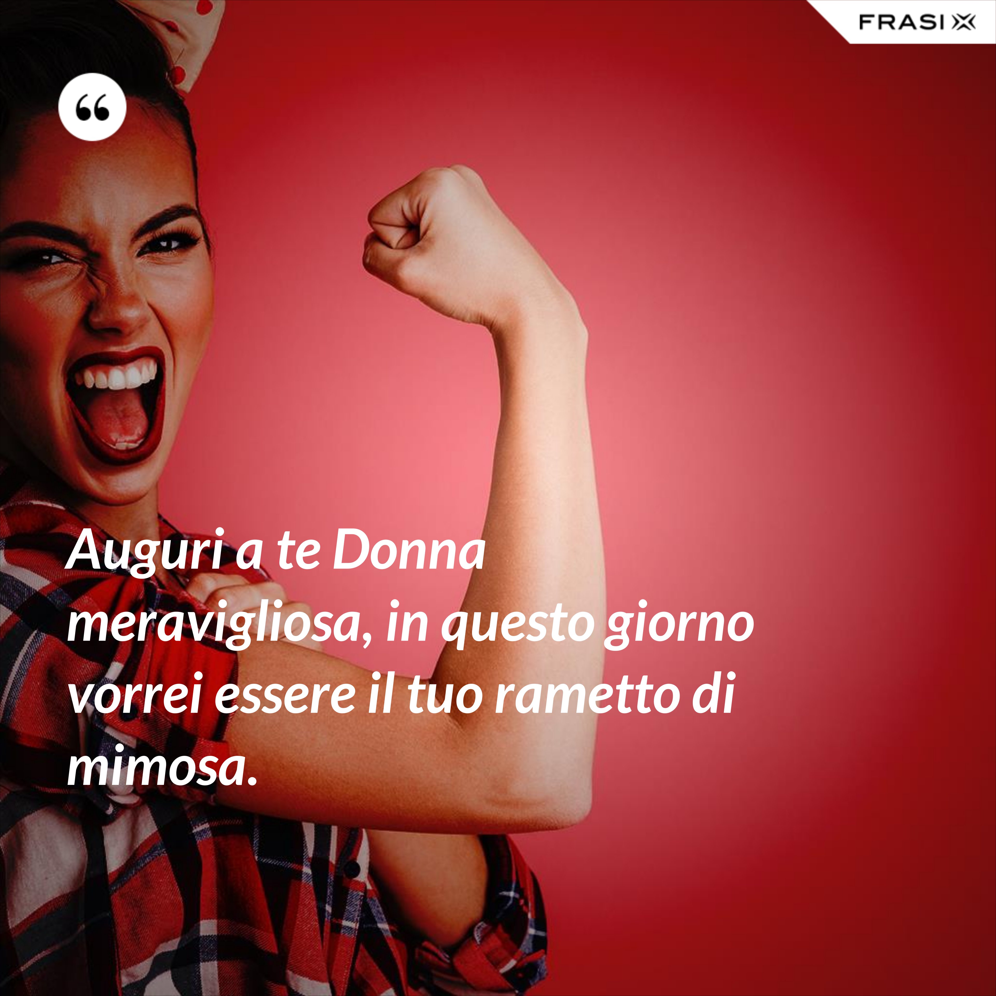 Auguri a te Donna meravigliosa, in questo giorno vorrei essere il tuo rametto di mimosa. - Anonimo