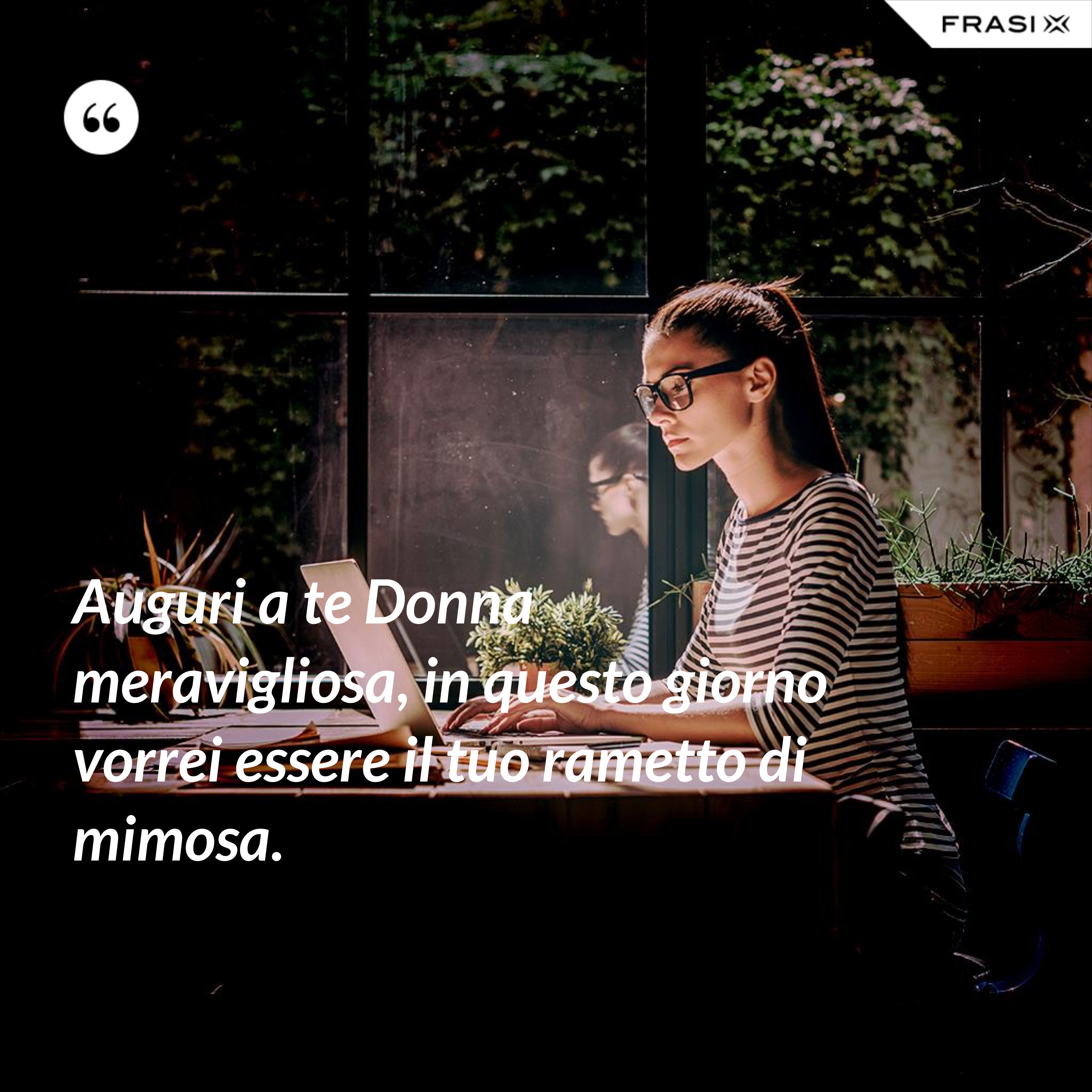 Auguri a te Donna meravigliosa, in questo giorno vorrei essere il tuo rametto di mimosa. - Anonimo