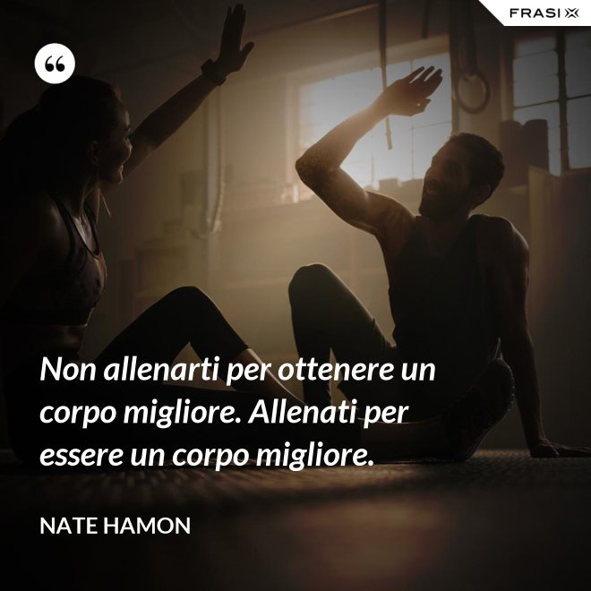 Non allenarti per ottenere un corpo migliore. Allenati per essere un corpo migliore. - Nate Hamon
