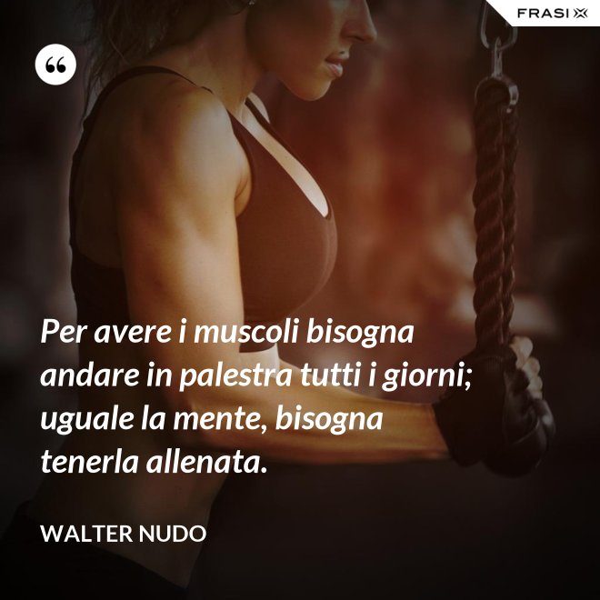 Per avere i muscoli bisogna andare in palestra tutti i giorni; uguale la mente, bisogna tenerla allenata. - Walter Nudo