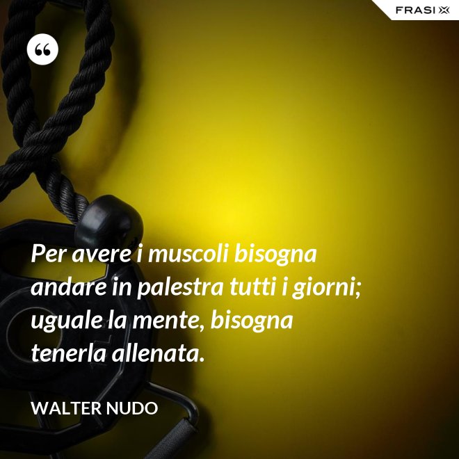 Per avere i muscoli bisogna andare in palestra tutti i giorni; uguale la mente, bisogna tenerla allenata. - Walter Nudo