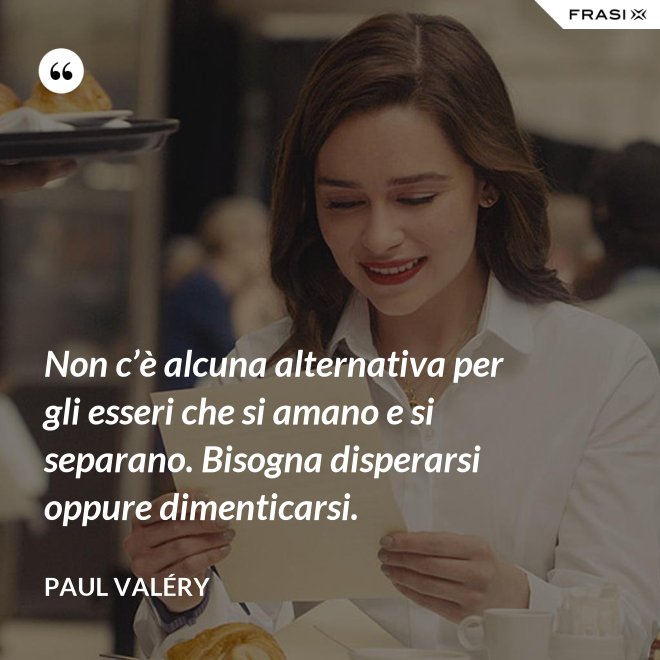 Non c’è alcuna alternativa per gli esseri che si amano e si separano. Bisogna disperarsi oppure dimenticarsi. - Paul Valéry