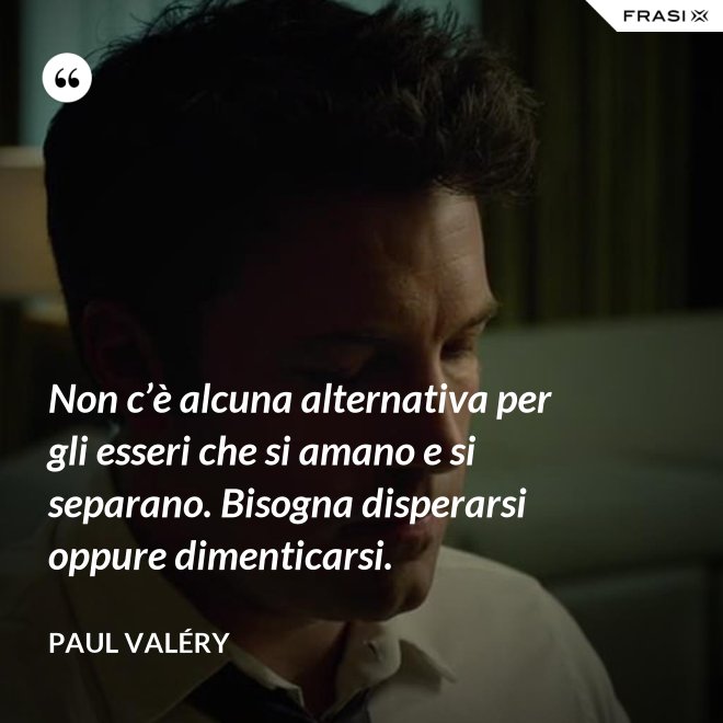 Non c’è alcuna alternativa per gli esseri che si amano e si separano. Bisogna disperarsi oppure dimenticarsi. - Paul Valéry