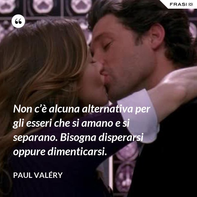 Non c’è alcuna alternativa per gli esseri che si amano e si separano. Bisogna disperarsi oppure dimenticarsi. - Paul Valéry