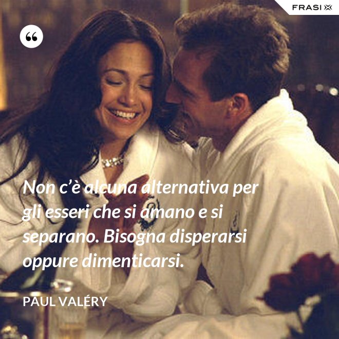 Non c’è alcuna alternativa per gli esseri che si amano e si separano. Bisogna disperarsi oppure dimenticarsi. - Paul Valéry