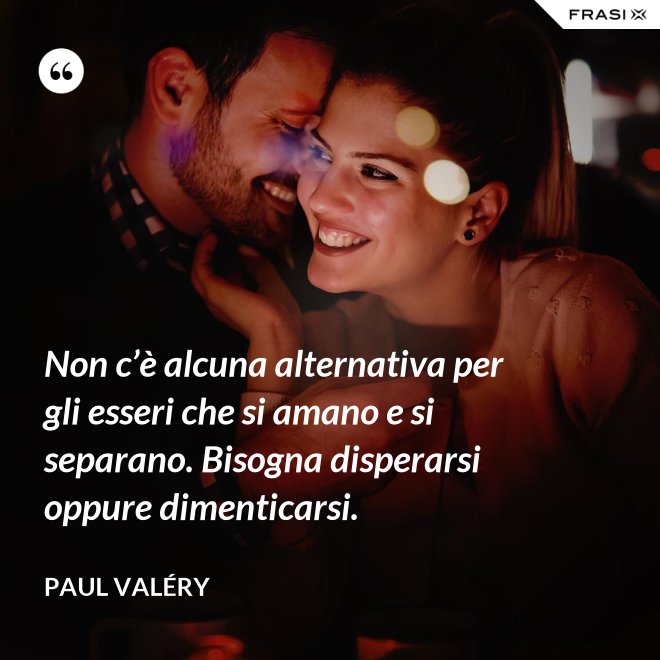 Non c’è alcuna alternativa per gli esseri che si amano e si separano. Bisogna disperarsi oppure dimenticarsi. - Paul Valéry