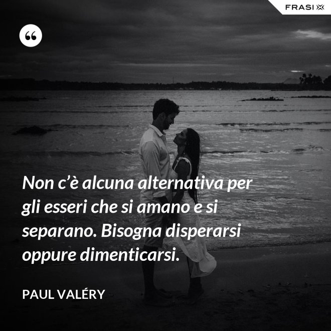 Non c’è alcuna alternativa per gli esseri che si amano e si separano. Bisogna disperarsi oppure dimenticarsi. - Paul Valéry