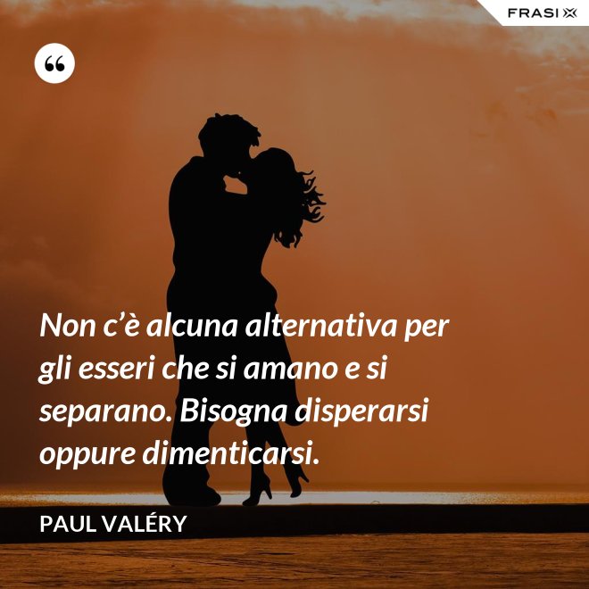 Non c’è alcuna alternativa per gli esseri che si amano e si separano. Bisogna disperarsi oppure dimenticarsi. - Paul Valéry