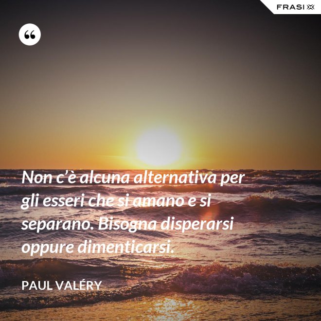 Non c’è alcuna alternativa per gli esseri che si amano e si separano. Bisogna disperarsi oppure dimenticarsi. - Paul Valéry