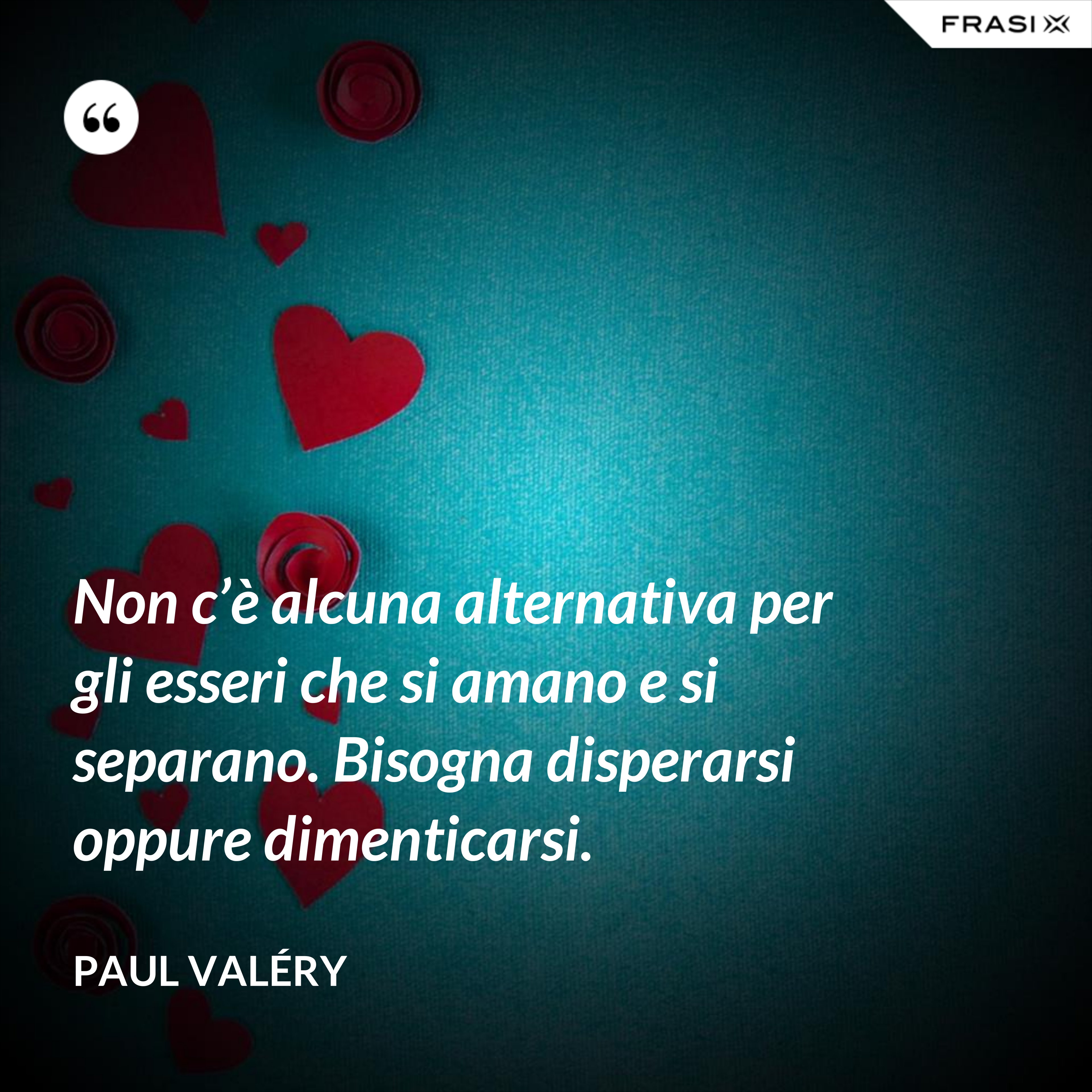 Non c’è alcuna alternativa per gli esseri che si amano e si separano. Bisogna disperarsi oppure dimenticarsi. - Paul Valéry