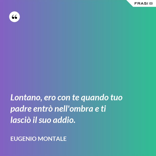 Lontano, ero con te quando tuo padre entrò nell'ombra e ti lasciò il suo addio. - Eugenio Montale