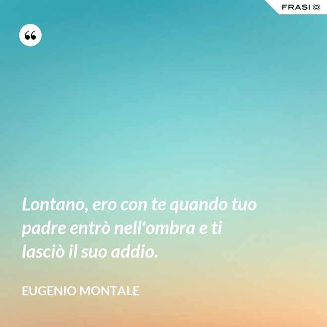 Lontano, ero con te quando tuo padre entrò nell'ombra e ti lasciò il suo addio. - Eugenio Montale