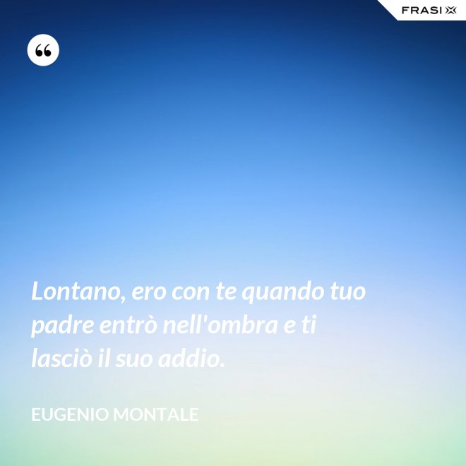 Lontano, ero con te quando tuo padre entrò nell'ombra e ti lasciò il suo addio. - Eugenio Montale