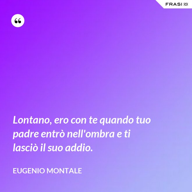 Lontano, ero con te quando tuo padre entrò nell'ombra e ti lasciò il suo addio. - Eugenio Montale