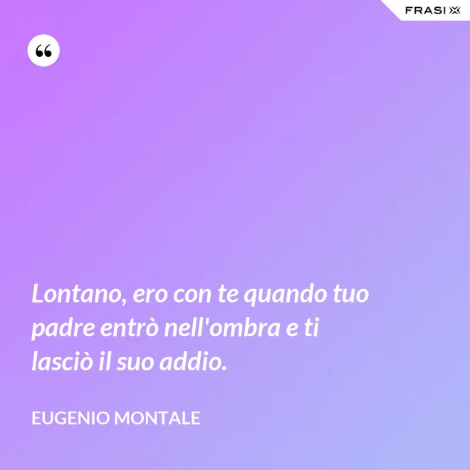 Lontano, ero con te quando tuo padre entrò nell'ombra e ti lasciò il suo addio. - Eugenio Montale
