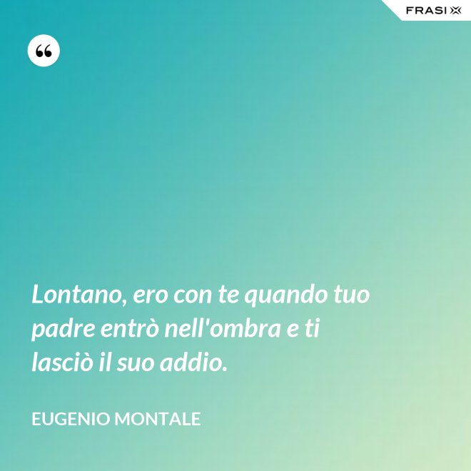 Lontano, ero con te quando tuo padre entrò nell'ombra e ti lasciò il suo addio. - Eugenio Montale