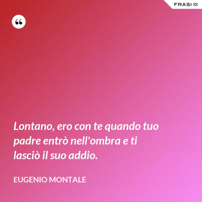 Lontano, ero con te quando tuo padre entrò nell'ombra e ti lasciò il suo addio. - Eugenio Montale