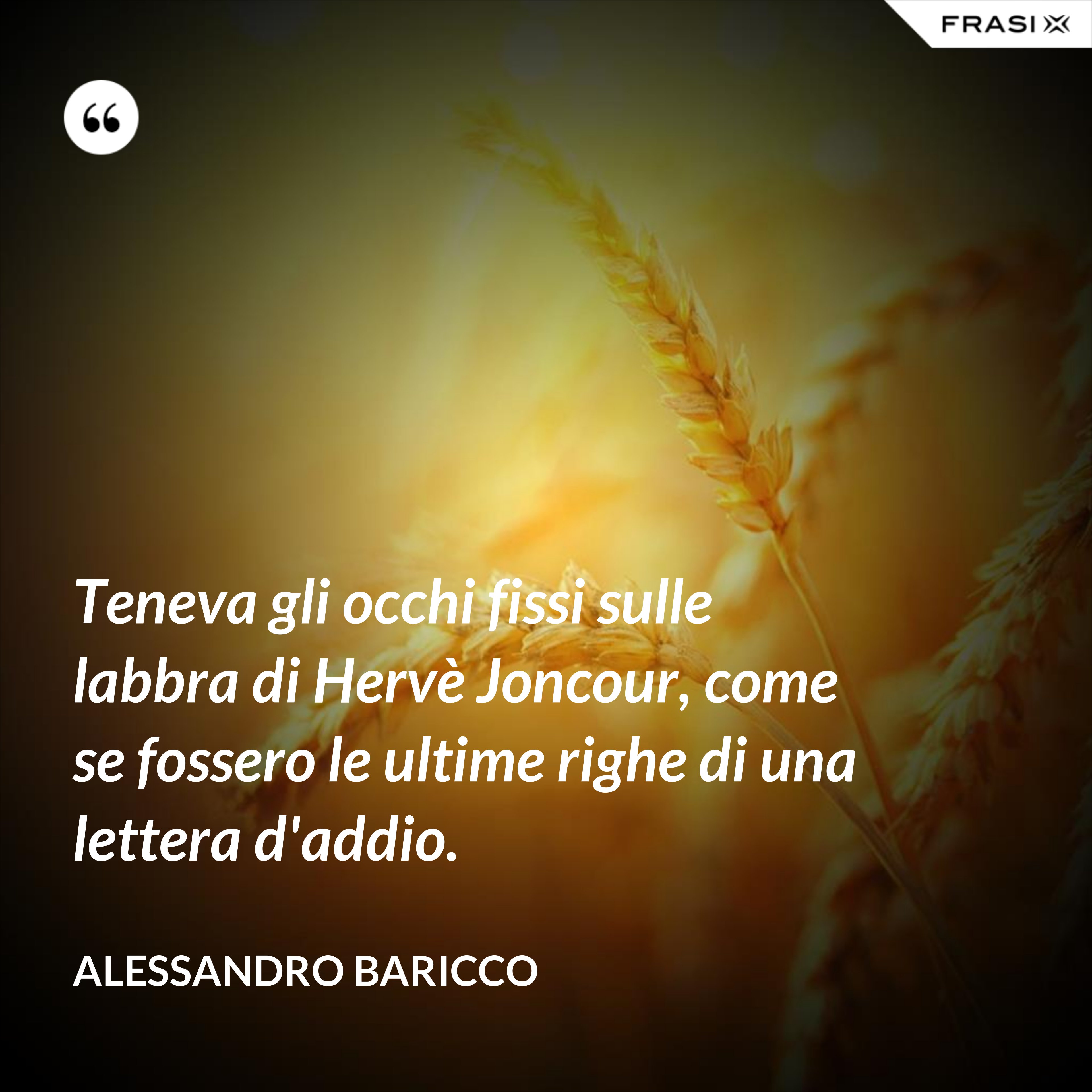 Teneva gli occhi fissi sulle labbra di Hervè Joncour, come se fossero le ultime righe di una lettera d'addio. - Alessandro Baricco