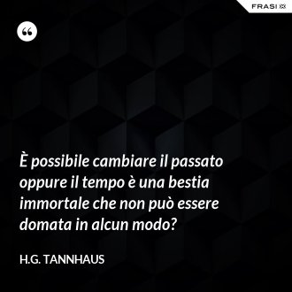 È possibile cambiare il passato oppure il tempo è una bestia immortale che non può essere domata in alcun modo? - H.G. Tannhaus