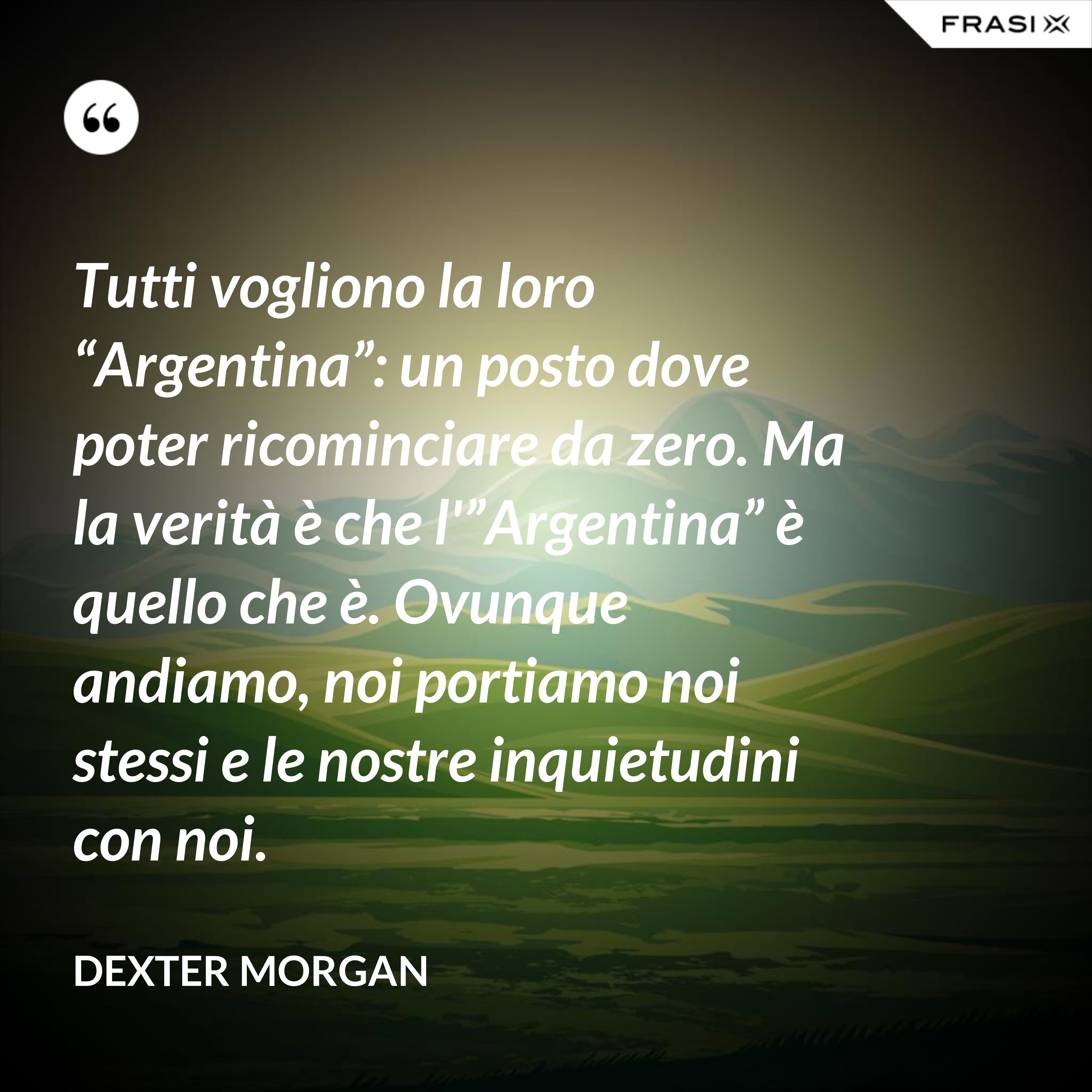 Tutti vogliono la loro “Argentina”: un posto dove poter ricominciare da zero. Ma la verità è che l'”Argentina” è quello che è. Ovunque andiamo, noi portiamo noi stessi e le nostre inquietudini con noi. - Dexter Morgan