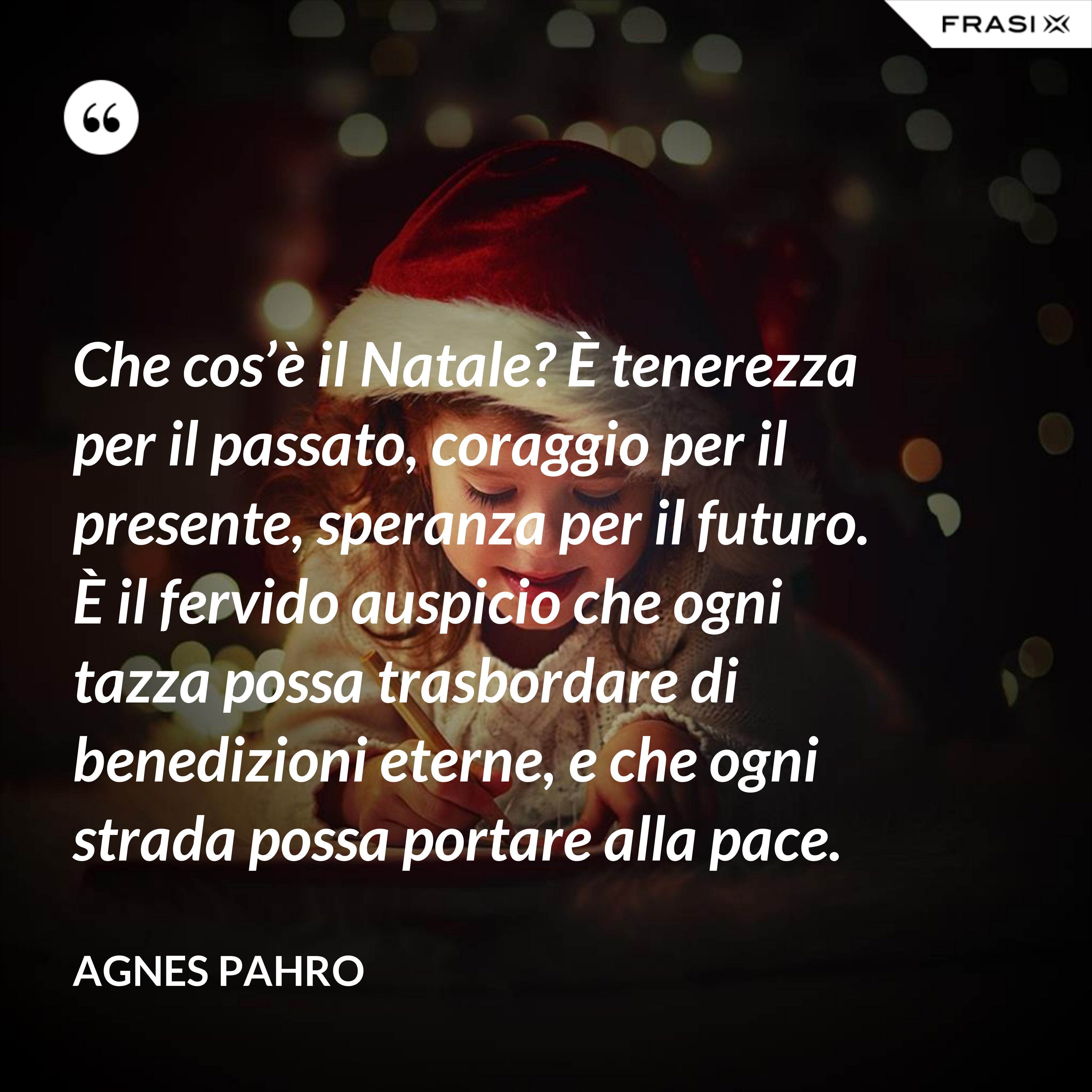 Che cos’è il Natale? È tenerezza per il passato, coraggio per il presente, speranza per il futuro. È il fervido auspicio che ogni tazza possa trasbordare di benedizioni eterne, e che ogni strada possa portare alla pace. - Agnes Pahro