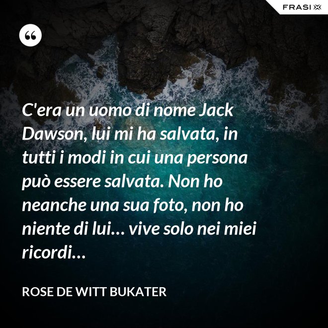 C'era un uomo di nome Jack Dawson, lui mi ha salvata, in tutti i modi in cui una persona può essere salvata. Non ho neanche una sua foto, non ho niente di lui… vive solo nei miei ricordi… - Rose De Witt Bukater