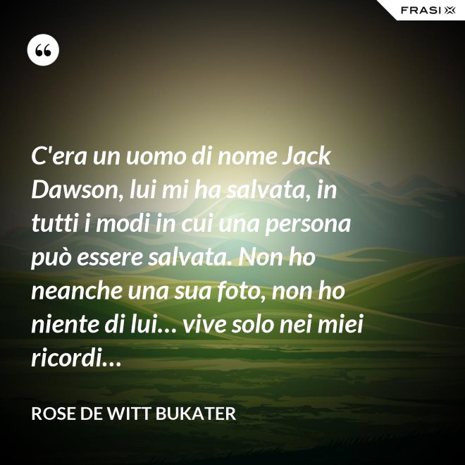C'era un uomo di nome Jack Dawson, lui mi ha salvata, in tutti i modi in cui una persona può essere salvata. Non ho neanche una sua foto, non ho niente di lui… vive solo nei miei ricordi… - Rose De Witt Bukater