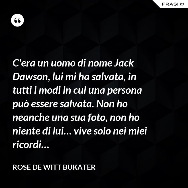 C'era un uomo di nome Jack Dawson, lui mi ha salvata, in tutti i modi in cui una persona può essere salvata. Non ho neanche una sua foto, non ho niente di lui… vive solo nei miei ricordi… - Rose De Witt Bukater