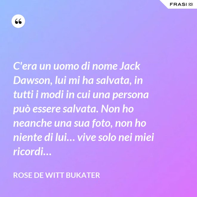 C'era un uomo di nome Jack Dawson, lui mi ha salvata, in tutti i modi in cui una persona può essere salvata. Non ho neanche una sua foto, non ho niente di lui… vive solo nei miei ricordi… - Rose De Witt Bukater