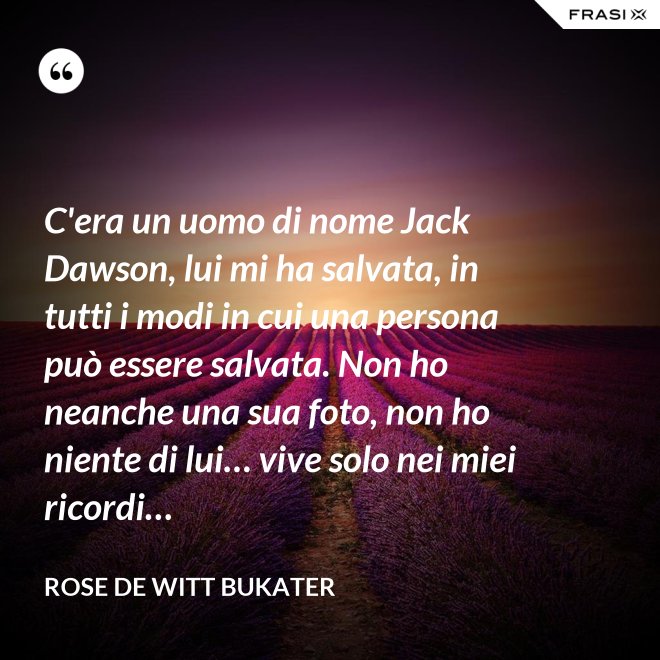 C'era un uomo di nome Jack Dawson, lui mi ha salvata, in tutti i modi in cui una persona può essere salvata. Non ho neanche una sua foto, non ho niente di lui… vive solo nei miei ricordi… - Rose De Witt Bukater