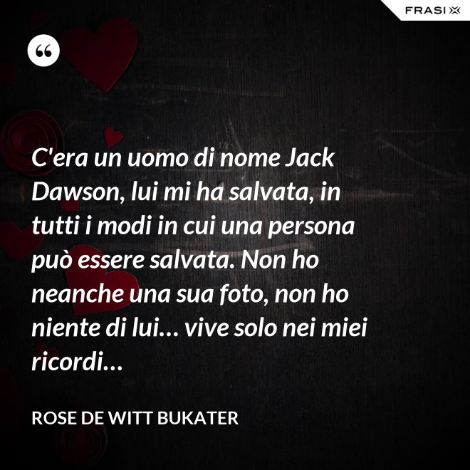 C'era un uomo di nome Jack Dawson, lui mi ha salvata, in tutti i modi in cui una persona può essere salvata. Non ho neanche una sua foto, non ho niente di lui… vive solo nei miei ricordi… - Rose De Witt Bukater