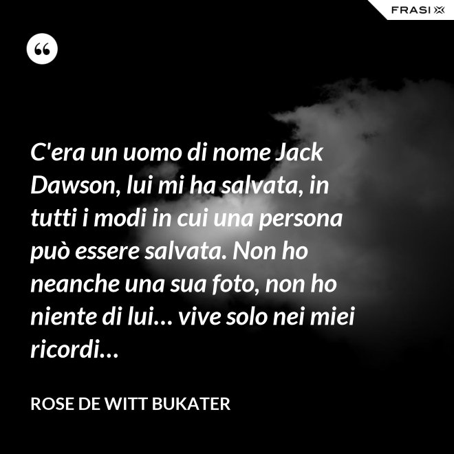 C'era un uomo di nome Jack Dawson, lui mi ha salvata, in tutti i modi in cui una persona può essere salvata. Non ho neanche una sua foto, non ho niente di lui… vive solo nei miei ricordi… - Rose De Witt Bukater