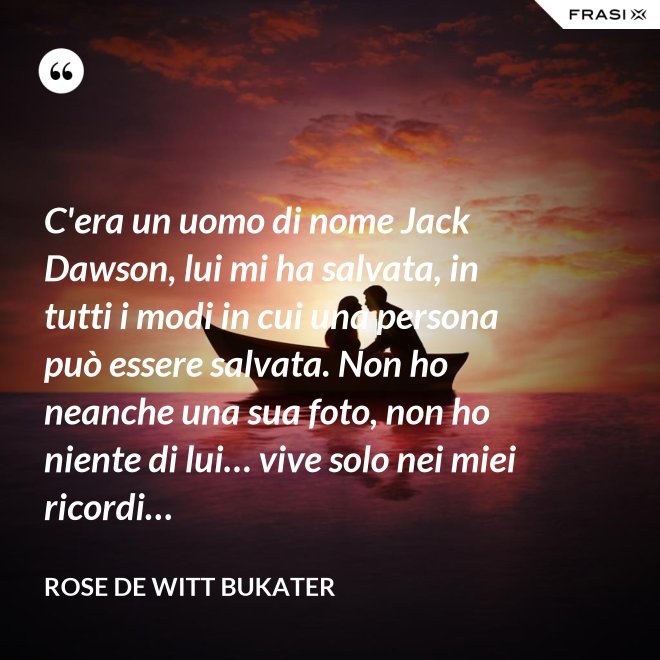 C'era un uomo di nome Jack Dawson, lui mi ha salvata, in tutti i modi in cui una persona può essere salvata. Non ho neanche una sua foto, non ho niente di lui… vive solo nei miei ricordi… - Rose De Witt Bukater