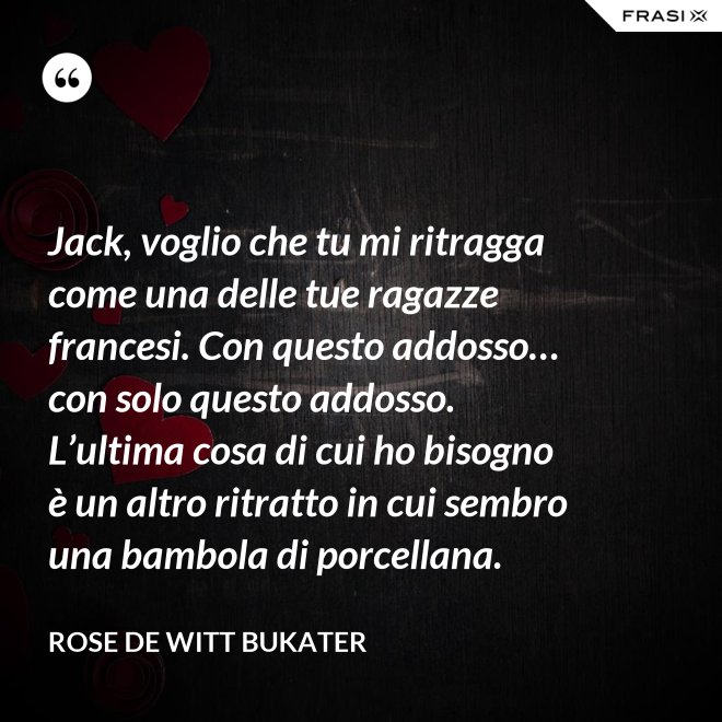 Jack, voglio che tu mi ritragga come una delle tue ragazze francesi. Con questo addosso… con solo questo addosso. L’ultima cosa di cui ho bisogno è un altro ritratto in cui sembro una bambola di porcellana. - Rose De Witt Bukater
