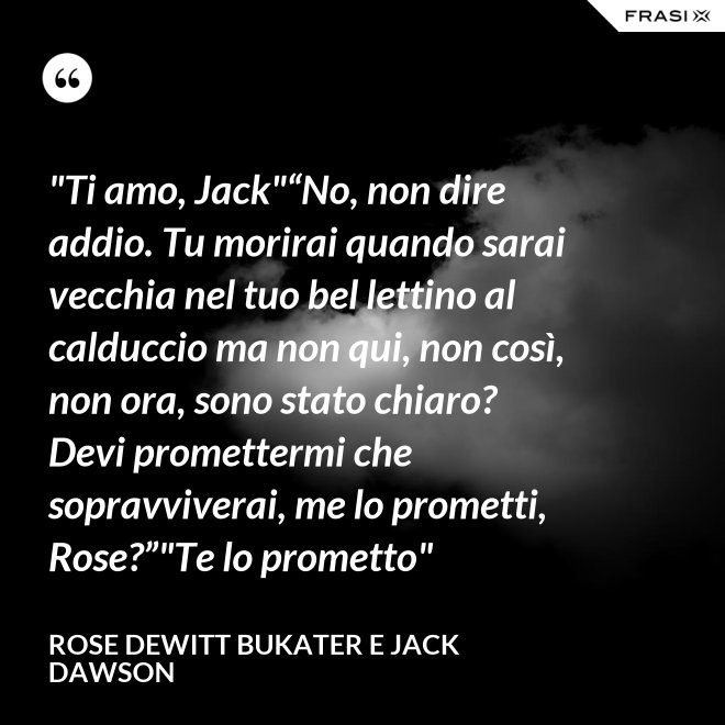 "Ti amo, Jack"“No, non dire addio. Tu morirai quando sarai vecchia nel tuo bel lettino al calduccio ma non qui, non così, non ora, sono stato chiaro? Devi promettermi che sopravviverai, me lo prometti, Rose?”"Te lo prometto" - Rose Dewitt Bukater e Jack Dawson