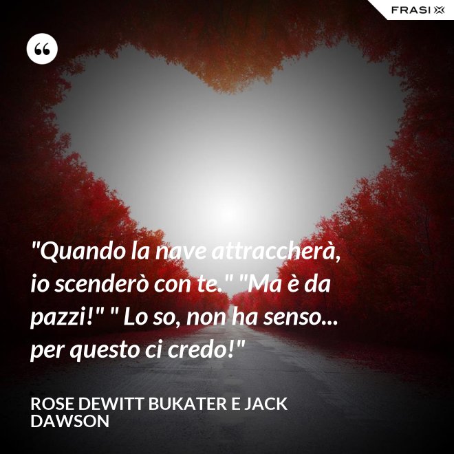 "Quando la nave attraccherà, io scenderò con te." "Ma è da pazzi!" " Lo so, non ha senso... per questo ci credo!" - Rose Dewitt Bukater e Jack Dawson