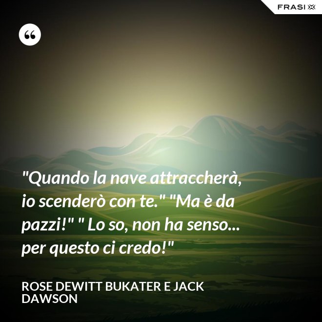 "Quando la nave attraccherà, io scenderò con te." "Ma è da pazzi!" " Lo so, non ha senso... per questo ci credo!" - Rose Dewitt Bukater e Jack Dawson