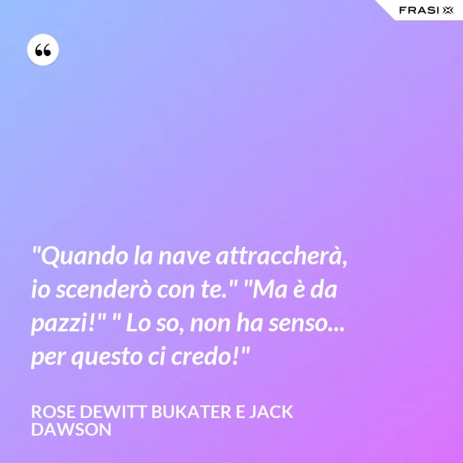 "Quando la nave attraccherà, io scenderò con te." "Ma è da pazzi!" " Lo so, non ha senso... per questo ci credo!" - Rose Dewitt Bukater e Jack Dawson