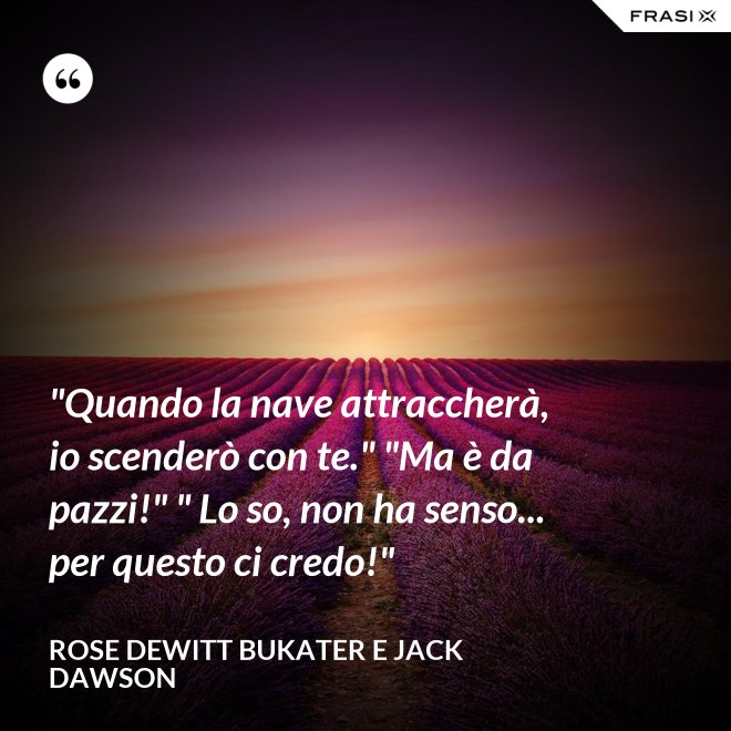 "Quando la nave attraccherà, io scenderò con te." "Ma è da pazzi!" " Lo so, non ha senso... per questo ci credo!" - Rose Dewitt Bukater e Jack Dawson