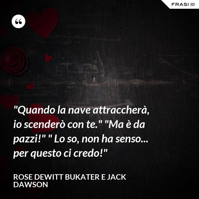 "Quando la nave attraccherà, io scenderò con te." "Ma è da pazzi!" " Lo so, non ha senso... per questo ci credo!" - Rose Dewitt Bukater e Jack Dawson